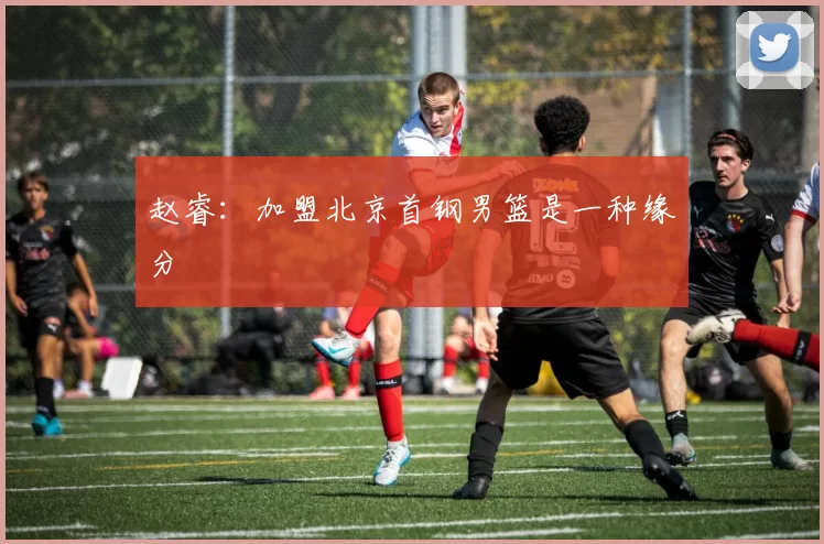 赵睿：加盟北京首钢男篮是一种缘分