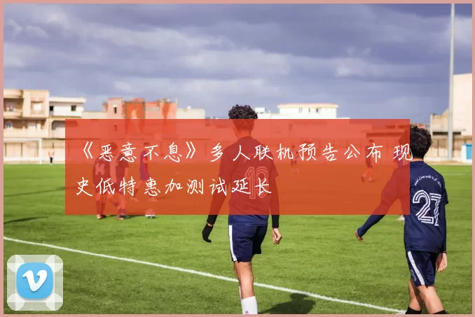 《恶意不息》多人联机预告公布 现史低特惠加测试延长