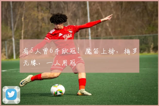 有5人曾6夺欧冠！魔笛上榜，梅罗无缘，一人用冠