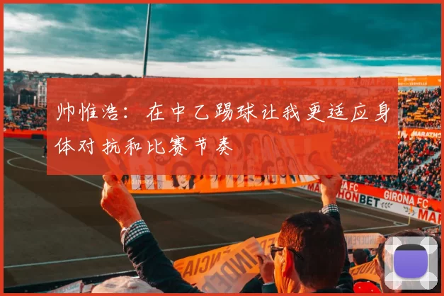 帅惟浩：在中乙踢球让我更适应身体对抗和比赛节奏