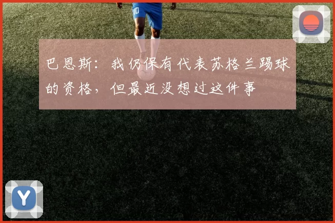 巴恩斯：我仍保有代表苏格兰踢球的资格，但最近没想过这件事