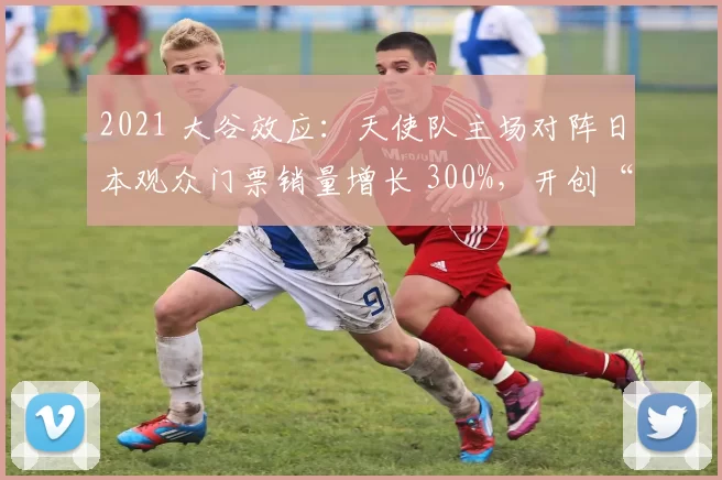 2021 大谷效应：天使队主场对阵日本观众门票销量增长 300%，开创“大谷经济学”