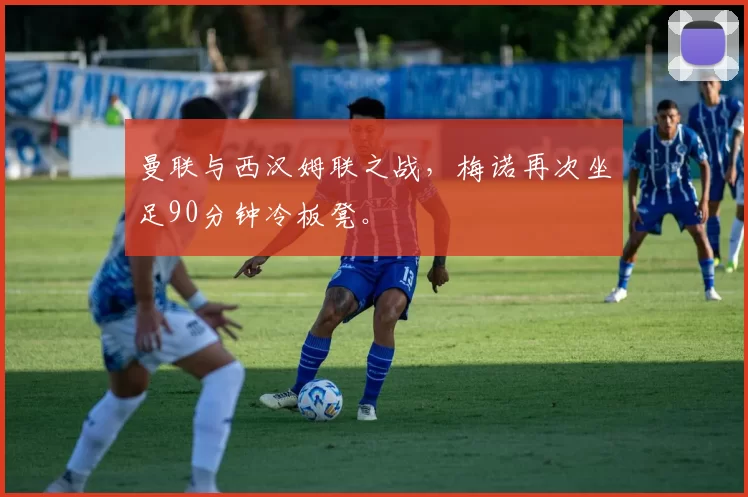 曼联与西汉姆联之战，梅诺再次坐足90分钟冷板凳。
