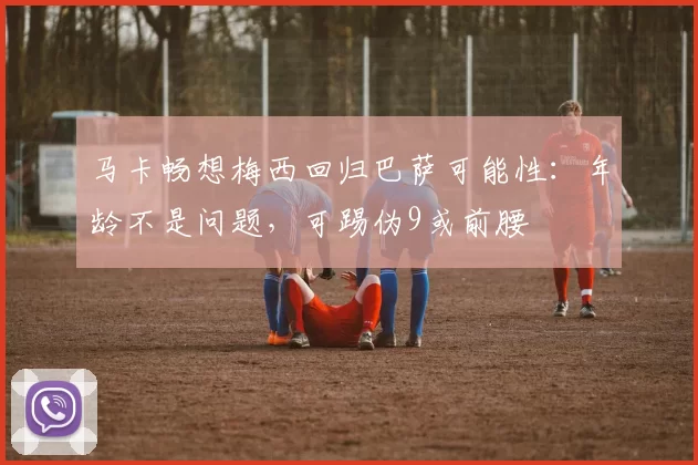 马卡畅想梅西回归巴萨可能性：年龄不是问题，可踢伪9或前腰