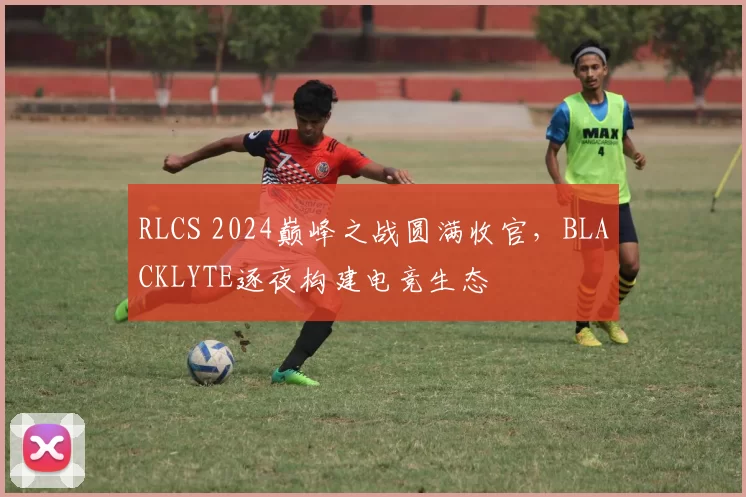 RLCS 2024巅峰之战圆满收官，BLACKLYTE逐夜构建电竞生态