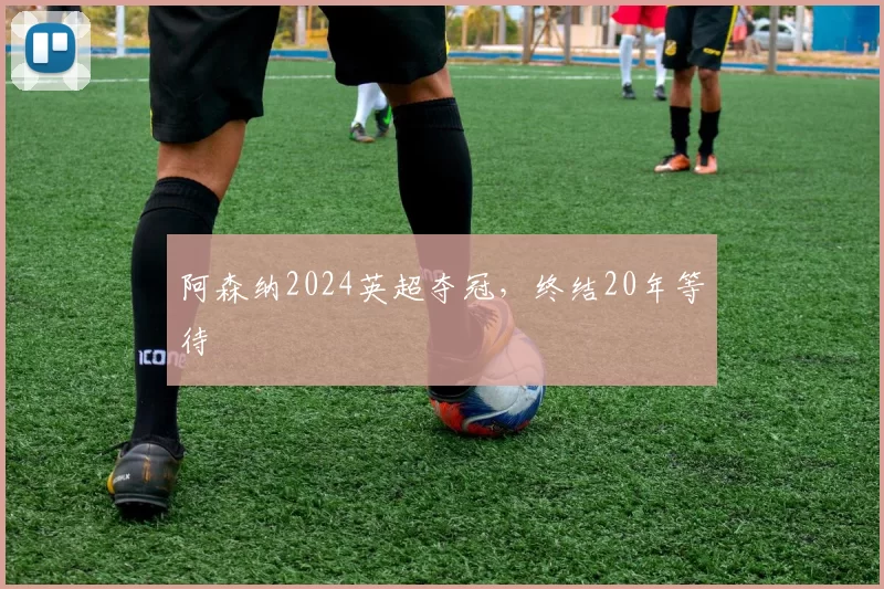阿森纳2024英超夺冠，终结20年等待