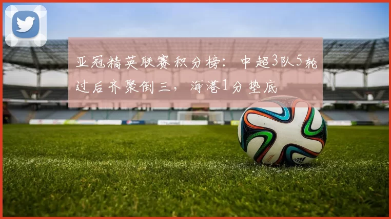 亚冠精英联赛积分榜：中超3队5轮过后齐聚倒三，海港1分垫底