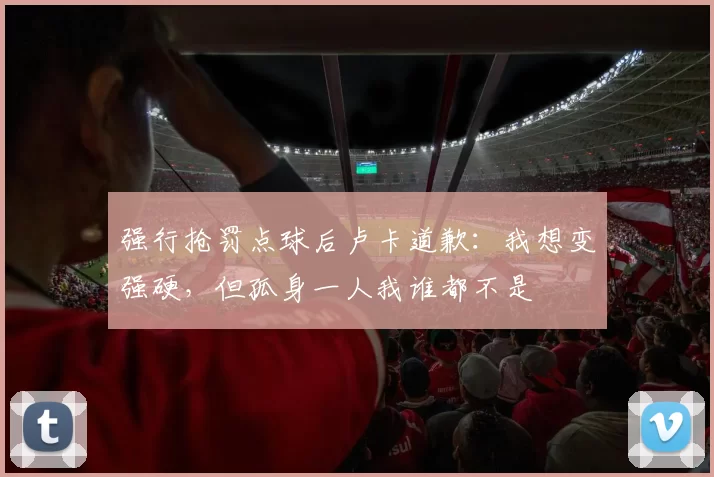 强行抢罚点球后卢卡道歉：我想变强硬，但孤身一人我谁都不是