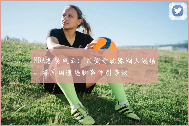 NBA赛场风云：东契奇犹豫湖人战绩，塔图姆遭垫脚事件引争议
