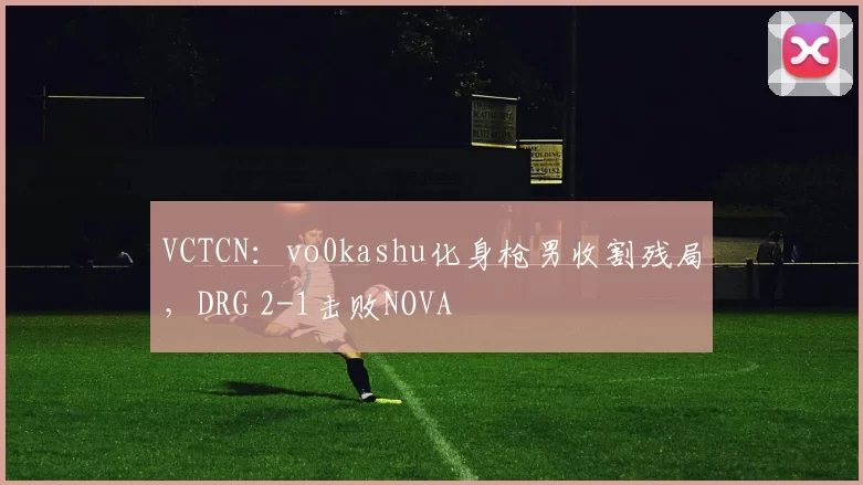 VCTCN：vo0kashu化身枪男收割残局，DRG 2-1击败NOVA