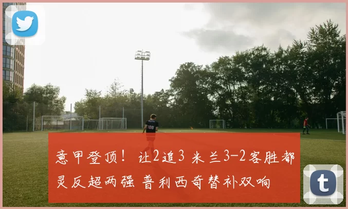 意甲登顶！让2追3 米兰3-2客胜都灵反超两强 普利西奇替补双响