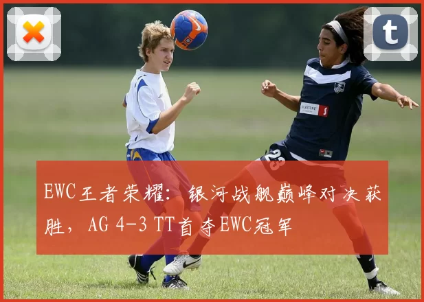 EWC王者荣耀：银河战舰巅峰对决获胜，AG 4-3 TT首夺EWC冠军