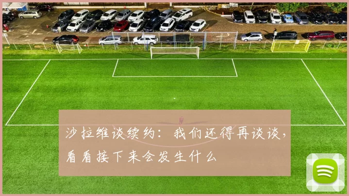 沙拉维谈续约：我们还得再谈谈，看看接下来会发生什么