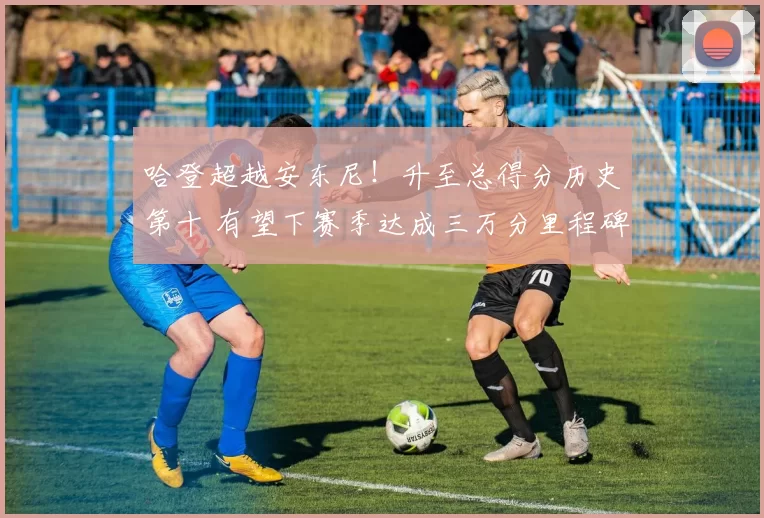 哈登超越安东尼！升至总得分历史第十 有望下赛季达成三万分里程碑