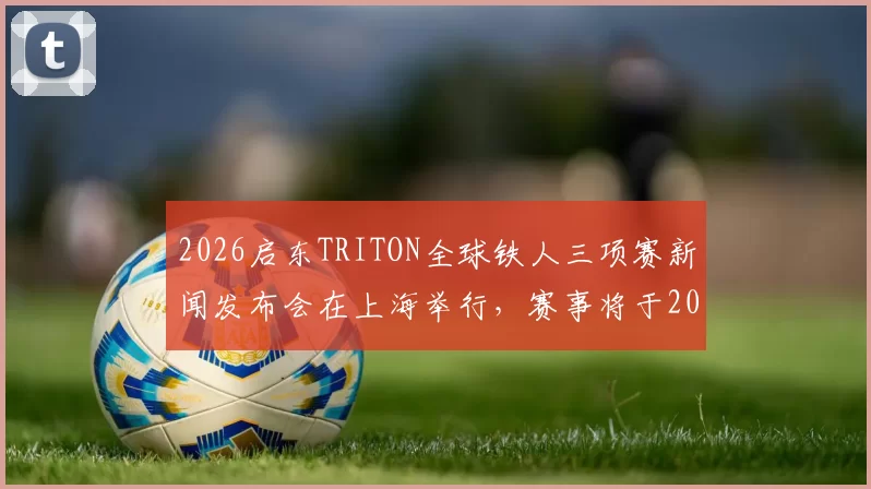 2026启东TRITON全球铁人三项赛新闻发布会在上海举行，赛事将于2026年6月19日至21日在启东盛大启幕