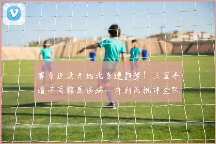 赛季还没开始北京遭噩梦！三国手遭不同程度伤病，许利民批评全队