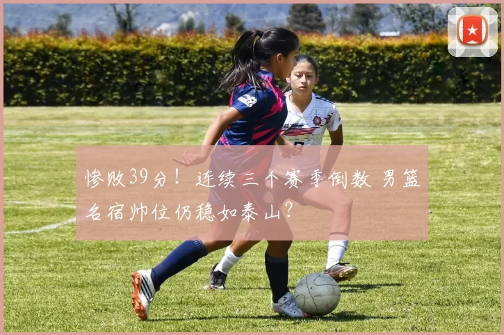 惨败39分！连续三个赛季倒数 男篮名宿帅位仍稳如泰山？