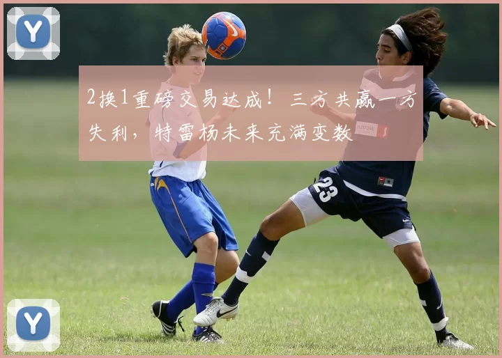 2换1重磅交易达成！三方共赢一方失利，特雷杨未来充满变数
