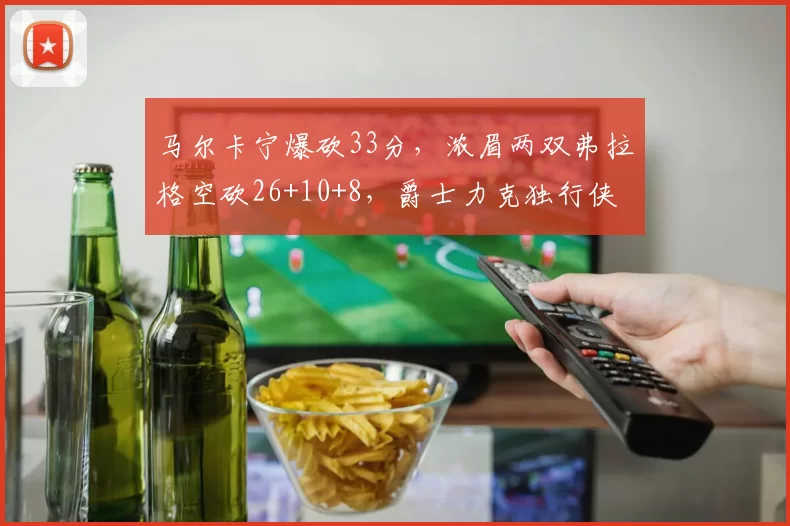 马尔卡宁爆砍33分，浓眉两双弗拉格空砍26+10+8，爵士力克独行侠