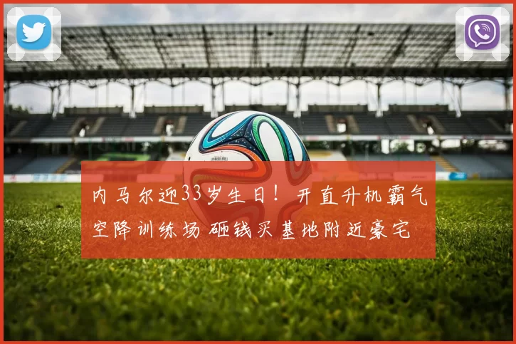 内马尔迎33岁生日！开直升机霸气空降训练场 砸钱买基地附近豪宅