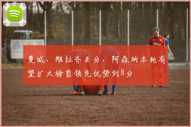 曼城、维拉齐丢分，阿森纳本轮有望扩大榜首领先优势到8分