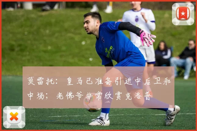 莫雷托：皇马已准备引进中后卫和中场；老佛爷非常欣赏克洛普