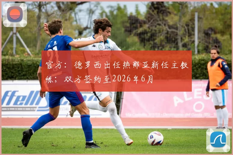 官方：德罗西出任热那亚新任主教练；双方签约至2026年6月