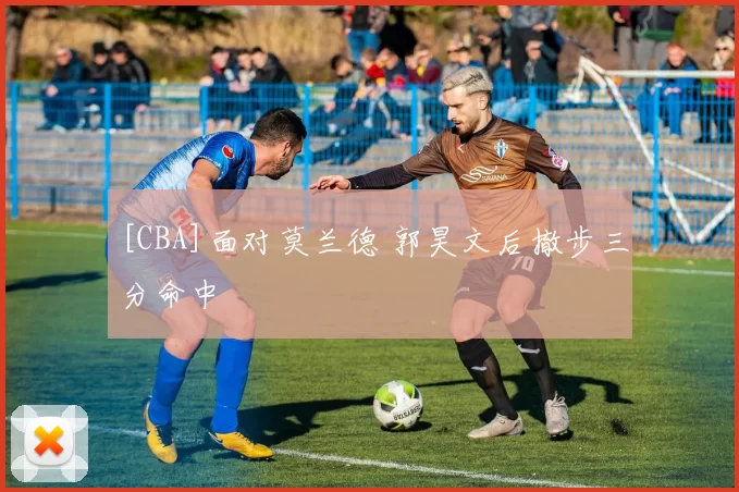 [CBA]面对莫兰德 郭昊文后撤步三分命中