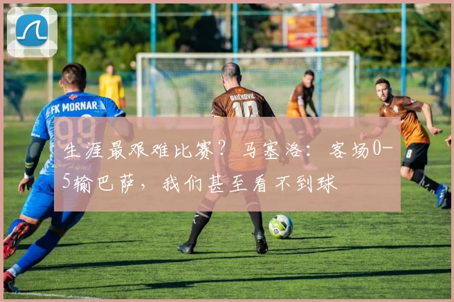 生涯最艰难比赛？马塞洛：客场0-5输巴萨，我们甚至看不到球