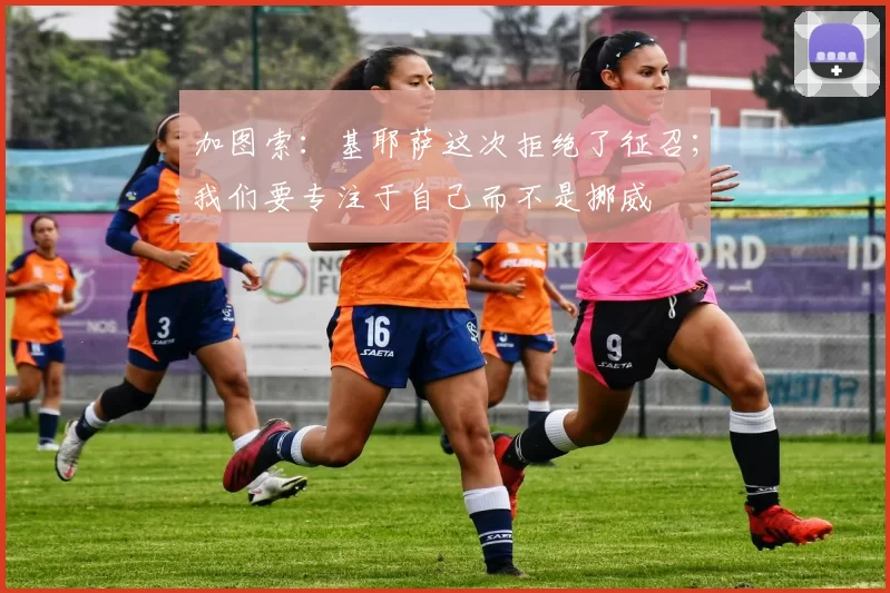 加图索：基耶萨这次拒绝了征召；我们要专注于自己而不是挪威