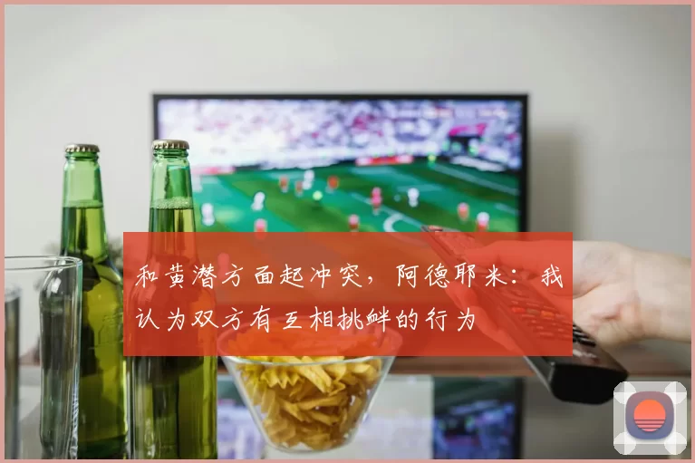 和黄潜方面起冲突，阿德耶米：我认为双方有互相挑衅的行为