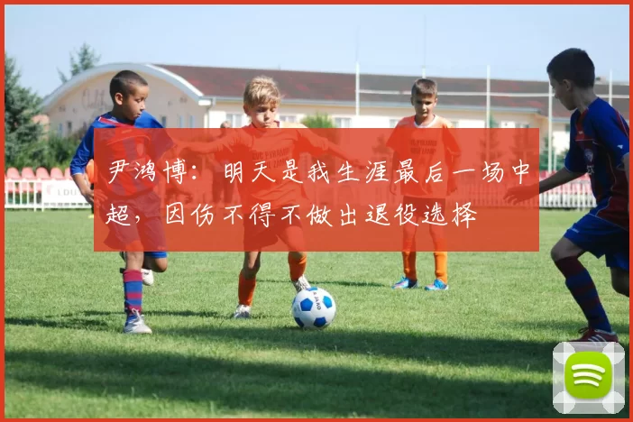 尹鸿博：明天是我生涯最后一场中超，因伤不得不做出退役选择