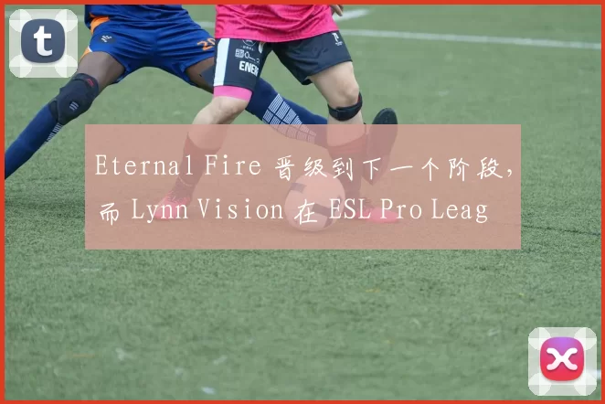 Eternal Fire 晋级到下一个阶段，而 Lynn Vision 在 ESL Pro League 第 21 赛季中被淘汰