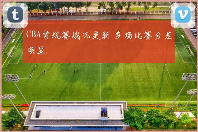 CBA常规赛战况更新 多场比赛分差明显