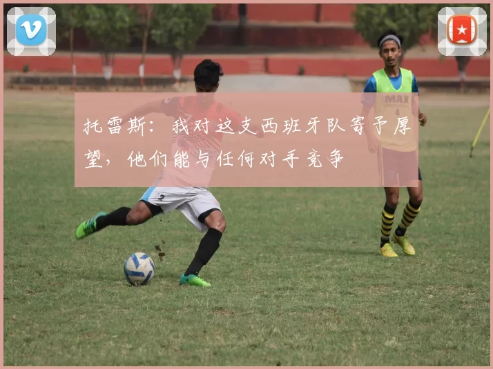 托雷斯：我对这支西班牙队寄予厚望，他们能与任何对手竞争