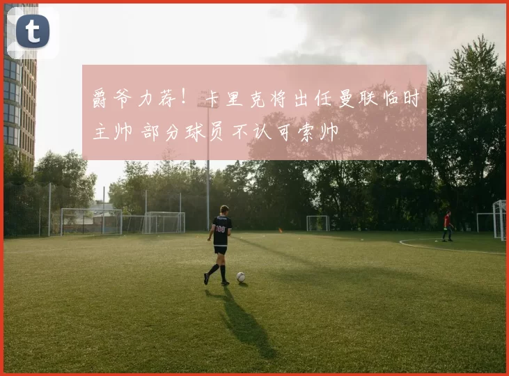 爵爷力荐！卡里克将出任曼联临时主帅 部分球员不认可索帅
