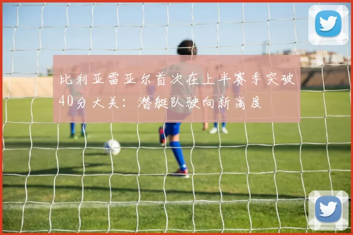 比利亚雷亚尔首次在上半赛季突破40分大关：潜艇队驶向新高度