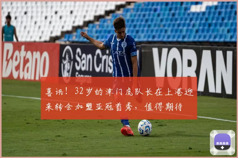 喜讯！32岁的津门虎队长在上港迎来转会加盟亚冠首秀，值得期待
