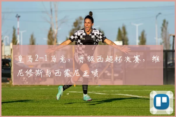 皇马2-1马竞，晋级西超杯决赛，维尼修斯与西蒙尼互喷
