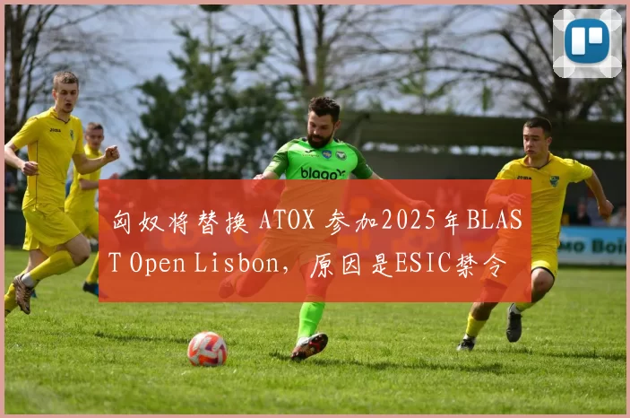 匈奴将替换 ATOX 参加2025年BLAST Open Lisbon，原因是ESIC禁令